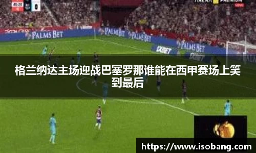 格兰纳达主场迎战巴塞罗那谁能在西甲赛场上笑到最后